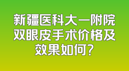 新疆医科大一附院双眼皮手术价格及效果如何？