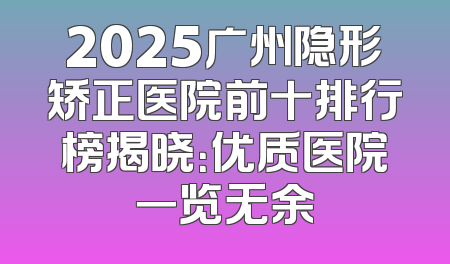 2025广州隐形矫正医院前十排行榜揭晓：优质医院一览无余