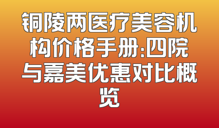 铜陵两医疗美容机构价格手册：四院与嘉美优惠对比概览