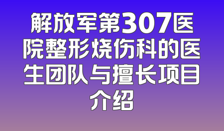 解放军第307医院整形烧伤科的医生团队与擅长项目介绍