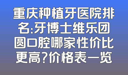 重庆种植牙医院排名：牙博士维乐团圆口腔哪家性价比更高？价格表一览