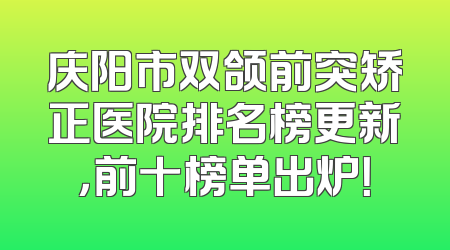 庆阳市双颌前突矫正医院排名榜更新，前十榜单出炉！