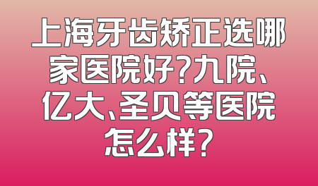 上海牙齿矫正选哪家医院好？九院、亿大、圣贝等医院怎么样？