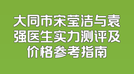 大同市宋莹洁与袁强医生实力测评及价格参考指南