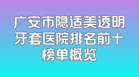 广安市隐适美透明牙套医院排名前十榜单概览