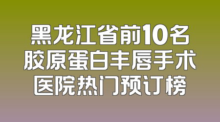 黑龙江省前10名胶原蛋白丰唇手术医院热门预订榜