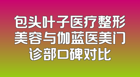 包头叶子医疗整形美容与伽蓝医美门诊部口碑对比
