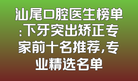 汕尾口腔医生榜单：下牙突出矫正专家前十名推荐，专业精选名单