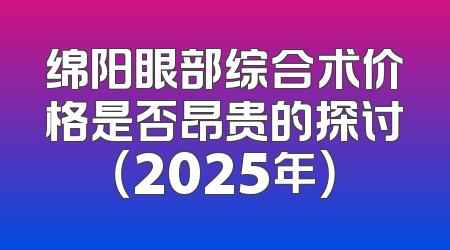 绵阳眼部综合术价格是否昂贵的探讨（2025年）