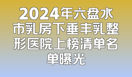 2024年六盘水市乳房下垂丰乳整形医院上榜清单名单曝光