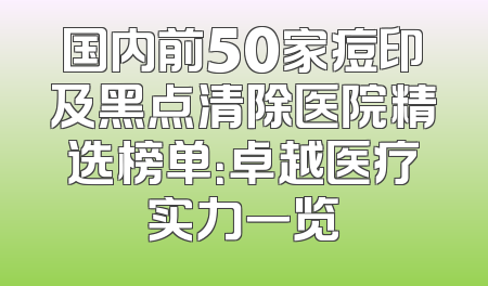 国内前50家痘印及黑点清除医院精选榜单：卓越医疗实力一览