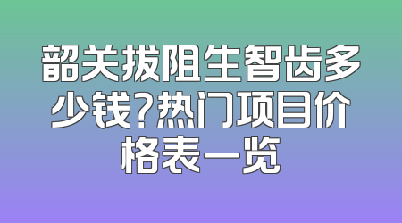 韶关拔阻生智齿多少钱？热门项目价格表一览