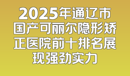 2025年通辽市国产可丽尔隐形矫正医院前十排名展现强劲实力
