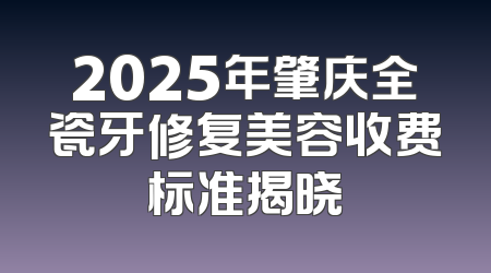2025年肇庆全瓷牙修复美容收费标准揭晓