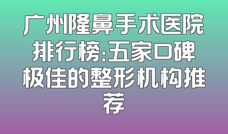 广州隆鼻手术医院排行榜：五家口碑极佳的整形机构推荐