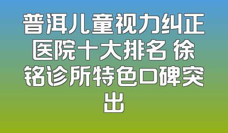 普洱儿童视力纠正医院十大排名 徐铭诊所特色口碑突出