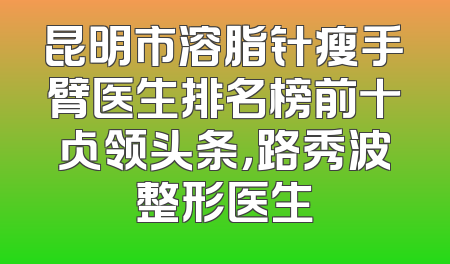 昆明市溶脂针瘦手臂医生排名榜前十占领头条，路秀波整形医生