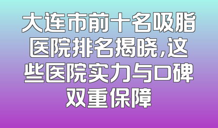 大连市前十名吸脂医院排名揭晓，这些医院实力与口碑双重保障
