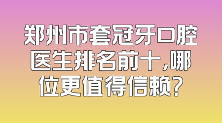 郑州市套冠牙口腔医生排名前十，哪位更值得信赖？