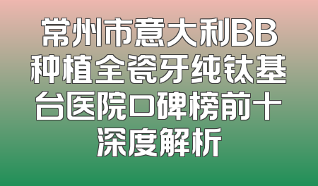 常州市意大利BB种植全瓷牙纯钛基台医院口碑榜前十深度解析