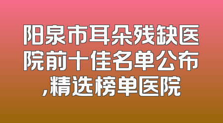 阳泉市耳朵残缺医院前十佳名单公布，精选榜单医院