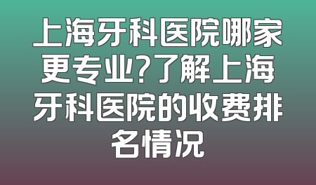 上海牙科医院哪家更专业？了解上海牙科医院的收费排名情况