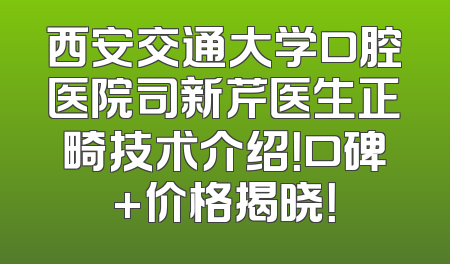 西安交通大学口腔医院司新芹医生正畸技术介绍！口碑+价格揭晓！