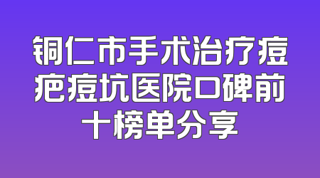 铜仁市手术治疗痘疤痘坑医院口碑前十榜单分享