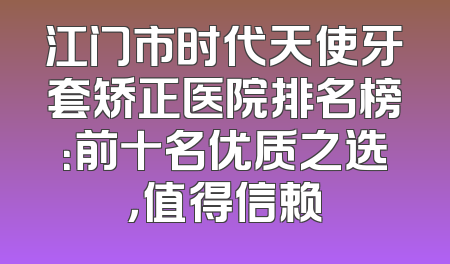 江门市时代天使牙套矫正医院排名榜：前十名优质之选，值得信赖
