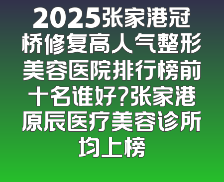 2025张家港冠桥修复高人气整形美容医院排行榜前十名谁好？张家港原辰医疗美容诊所均上榜