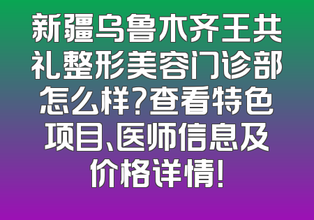新疆乌鲁木齐王共礼整形美容门诊部怎么样？查看特色项目、医师信息及价格详情！