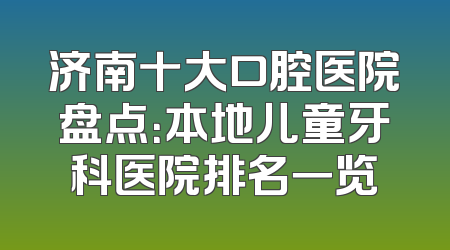 济南十大口腔医院盘点：本地儿童牙科医院排名一览