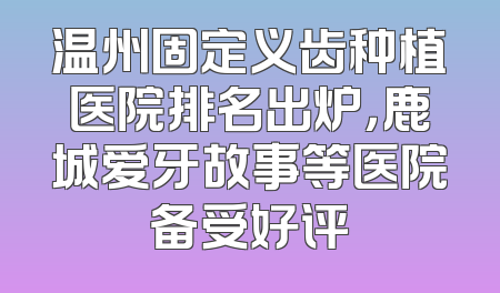 温州固定义齿种植医院排名出炉，鹿城爱牙故事等医院备受好评