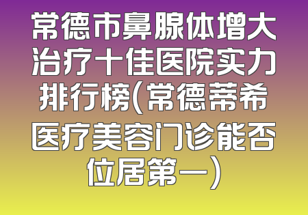 常德市鼻腺体增大治疗十佳医院实力排行榜（常德蒂希医疗美容门诊能否位居第一）