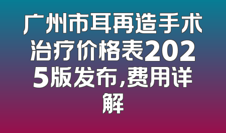 广州市耳再造手术治疗价格表2025版发布，费用详解