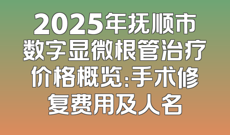 2025年抚顺市数字显微根管治疗价格概览：手术修复费用及人名