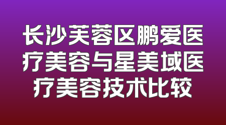 长沙芙蓉区鹏爱医疗美容与星美域医疗美容技术比较