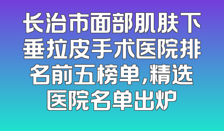 长治市面部肌肤下垂拉皮手术医院排名前五榜单，精选医院名单出炉