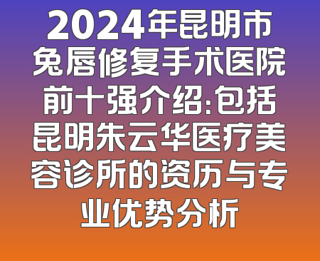 2024年昆明市兔唇修复手术医院前十强介绍：包括昆明朱云华医疗美容诊所的资历与专业优势分析