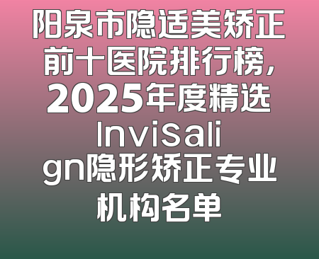 阳泉市隐适美矫正前十医院排行榜，2025年度精选lnvisalign隐形矫正专业机构名单