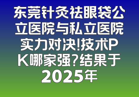 东莞针灸祛眼袋公立医院与私立医院实力对决！技术PK哪家强？结果于2025年