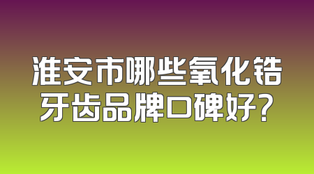 淮安市哪些氧化锆牙齿品牌口碑好？