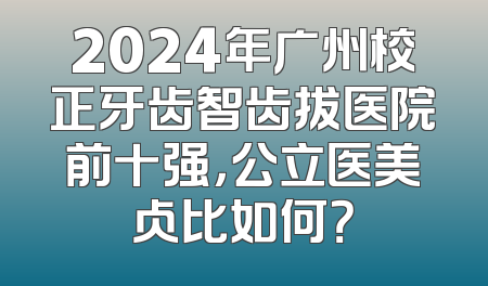 2024年广州校正牙齿智齿拔医院前十强，公立医美占比如何？