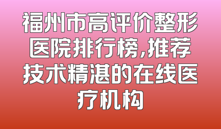福州市高评价整形医院排行榜，推荐技术精湛的在线医疗机构