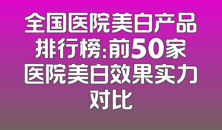 全国医院美白产品排行榜：前50家医院美白效果实力对比