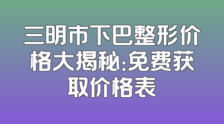 三明市下巴整形价格大揭秘：免费获取价格表