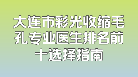 大连市彩光收缩毛孔专业医生排名前十选择指南