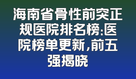 海南省骨性前突正规医院排名榜：医院榜单更新，前五强揭晓