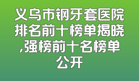 义乌市钢牙套医院排名前十榜单揭晓，强榜前十名榜单公开