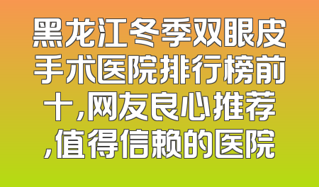 黑龙江冬季双眼皮手术医院排行榜前十，网友良心推荐，值得信赖的医院